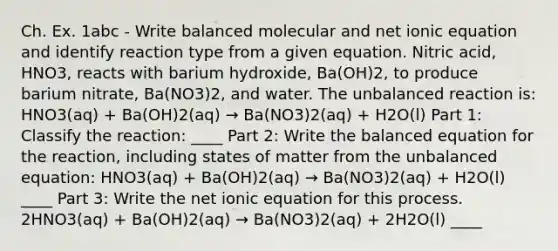 Ch. Ex. 1abc - Write balanced molecular and net ionic equation and identify reaction type from a given equation. Nitric acid, HNO3, reacts with barium hydroxide, Ba(OH)2, to produce barium nitrate, Ba(NO3)2, and water. The unbalanced reaction is: HNO3(aq) + Ba(OH)2(aq) → Ba(NO3)2(aq) + H2O(l) Part 1: Classify the reaction: ____ Part 2: Write the balanced equation for the reaction, including states of matter from the unbalanced equation: HNO3(aq) + Ba(OH)2(aq) → Ba(NO3)2(aq) + H2O(l) ____ Part 3: Write the net ionic equation for this process. 2HNO3(aq) + Ba(OH)2(aq) → Ba(NO3)2(aq) + 2H2O(l) ____