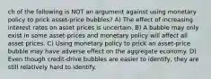 ch of the following is NOT an argument against using monetary policy to prick asset-price bubbles? A) The effect of increasing interest rates on asset prices is uncertain. B) A bubble may only exist in some asset-prices and monetary policy will affect all asset prices. C) Using monetary policy to prick an asset-price bubble may have adverse effect on the aggregate economy. D) Even though credit-drive bubbles are easier to identify, they are still relatively hard to identify.