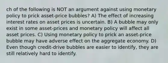 ch of the following is NOT an argument against using monetary policy to prick asset-price bubbles? A) The effect of increasing interest rates on asset prices is uncertain. B) A bubble may only exist in some asset-prices and monetary policy will affect all asset prices. C) Using monetary policy to prick an asset-price bubble may have adverse effect on the aggregate economy. D) Even though credit-drive bubbles are easier to identify, they are still relatively hard to identify.