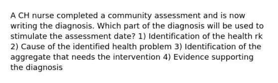 A CH nurse completed a community assessment and is now writing the diagnosis. Which part of the diagnosis will be used to stimulate the assessment date? 1) Identification of the health rk 2) Cause of the identified health problem 3) Identification of the aggregate that needs the intervention 4) Evidence supporting the diagnosis