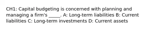 CH1: Capital budgeting is concerned with planning and managing a firm's _____. A: Long-term liabilities B: Current liabilities C: Long-term investments D: Current assets