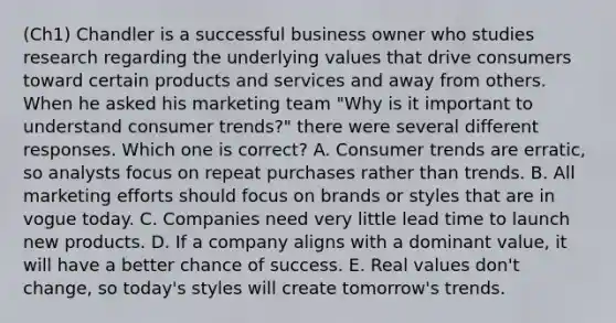 (Ch1) Chandler is a successful business owner who studies research regarding the underlying values that drive consumers toward certain products and services and away from others. When he asked his marketing team​ "Why is it important to understand consumer​ trends?" there were several different responses. Which one is​ correct? A. Consumer trends are​ erratic, so analysts focus on repeat purchases rather than trends. B. All marketing efforts should focus on brands or styles that are in vogue today. C. Companies need very little lead time to launch new products. D. If a company aligns with a dominant​ value, it will have a better chance of success. E. Real values​ don't change, so​ today's styles will create​ tomorrow's trends.