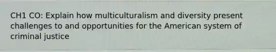 CH1 CO: Explain how multiculturalism and diversity present challenges to and opportunities for <a href='https://www.questionai.com/knowledge/keiVE7hxWY-the-american' class='anchor-knowledge'>the american</a> system of criminal justice