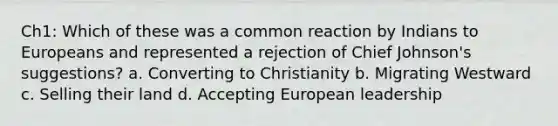 Ch1: Which of these was a common reaction by Indians to Europeans and represented a rejection of Chief Johnson's suggestions? a. Converting to Christianity b. Migrating Westward c. Selling their land d. Accepting European leadership