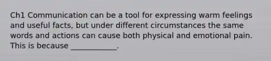 Ch1 Communication can be a tool for expressing warm feelings and useful facts, but under different circumstances the same words and actions can cause both physical and emotional pain. This is because ____________.