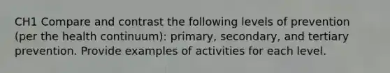 CH1 Compare and contrast the following levels of prevention (per the health continuum): primary, secondary, and tertiary prevention. Provide examples of activities for each level.