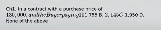 Ch1. In a contract with a purchase price of 130,000, and the Buyer paying 10% down payment, the Seller had agreed to pay 1.5 points. What is the dollar amount of points the Seller is going to pay? A.1,755 B. 2,145 C.1,950 D. None of the above