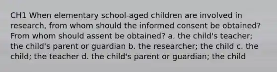 CH1 When elementary school-aged children are involved in research, from whom should the informed consent be obtained? From whom should assent be obtained? a. the child's teacher; the child's parent or guardian b. the researcher; the child c. the child; the teacher d. the child's parent or guardian; the child