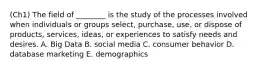 (Ch1) The field of​ ________ is the study of the processes involved when individuals or groups​ select, purchase,​ use, or dispose of​ products, services,​ ideas, or experiences to satisfy needs and desires. A. Big Data B. social media C. consumer behavior D. database marketing E. demographics