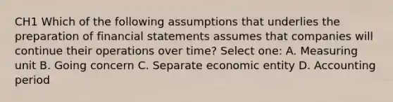 CH1 Which of the following assumptions that underlies the preparation of financial statements assumes that companies will continue their operations over time? Select one: A. Measuring unit B. Going concern C. Separate economic entity D. Accounting period