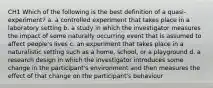 CH1 Which of the following is the best definition of a quasi-experiment? a. a controlled experiment that takes place in a laboratory setting b. a study in which the investigator measures the impact of some naturally occurring event that is assumed to affect people's lives c. an experiment that takes place in a naturalistic setting such as a home, school, or a playground d. a research design in which the investigator introduces some change in the participant's environment and then measures the effect of that change on the participant's behaviour