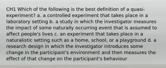 CH1 Which of the following is the best definition of a quasi-experiment? a. a controlled experiment that takes place in a laboratory setting b. a study in which the investigator measures the impact of some naturally occurring event that is assumed to affect people's lives c. an experiment that takes place in a naturalistic setting such as a home, school, or a playground d. a research design in which the investigator introduces some change in the participant's environment and then measures the effect of that change on the participant's behaviour