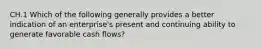 CH.1 Which of the following generally provides a better indication of an enterprise's present and continuing ability to generate favorable cash flows?