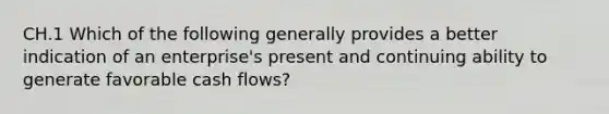 CH.1 Which of the following generally provides a better indication of an enterprise's present and continuing ability to generate favorable cash flows?