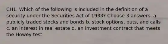 CH1. Which of the following is included in the definition of a security under the Securities Act of 1933? Choose 3 answers. a. publicly traded stocks and bonds b. stock options, puts, and calls c. an interest in real estate d. an investment contract that meets the Howey test