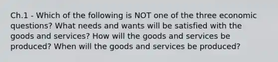 Ch.1 - Which of the following is NOT one of the three economic questions? What needs and wants will be satisfied with the goods and services? How will the goods and services be produced? When will the goods and services be produced?