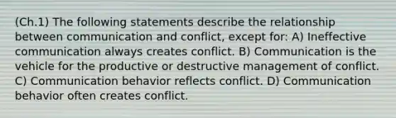 (Ch.1) The following statements describe the relationship between communication and conflict, except for: A) Ineffective communication always creates conflict. B) Communication is the vehicle for the productive or destructive management of conflict. C) Communication behavior reflects conflict. D) Communication behavior often creates conflict.