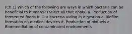 (Ch.1) Which of the following are ways in which bacteria can be beneficial to humans? (select all that apply) a. Production of fermented foods b. Gut bacteria aiding in digestion c. Biofilm formation on medical devices d. Production of biofuels e. Bioremediation of contaminated environments