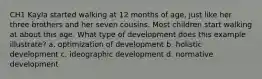 CH1 Kayla started walking at 12 months of age, just like her three brothers and her seven cousins. Most children start walking at about this age. What type of development does this example illustrate? a. optimization of development b. holistic development c. ideographic development d. normative development