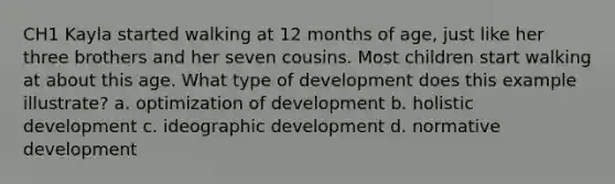 CH1 Kayla started walking at 12 months of age, just like her three brothers and her seven cousins. Most children start walking at about this age. What type of development does this example illustrate? a. optimization of development b. holistic development c. ideographic development d. normative development