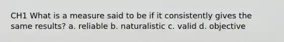 CH1 What is a measure said to be if it consistently gives the same results? a. reliable b. naturalistic c. valid d. objective