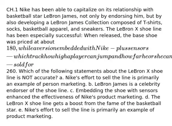 CH.1 Nike has been able to capitalize on its relationship with basketball star LeBron James, not only by endorsing him, but by also developing a LeBron James Collection composed of T-shirts, socks, basketball apparel, and sneakers. The LeBron X shoe line has been especially successful: When released, the base shoe was priced at about 180, while a version embedded with Nike-plus sensors—which track how high a player can jump and how far he or she can run—sold for260. Which of the following statements about the LeBron X shoe line is NOT accurate? a. Nike's effort to sell the line is primarily an example of person marketing. b. LeBron James is a celebrity endorser of the shoe line. c. Embedding the shoe with sensors enhanced the effectiveness of Nike's product marketing. d. The LeBron X shoe line gets a boost from the fame of the basketball star. e. Nike's effort to sell the line is primarily an example of product marketing.