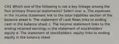 CH1 Which one of the following is not a key linkage among the four primary financial statements? Select one: a. The expenses in the income statement link to the total liabilities section of the balance sheet b. The statement of cash flows links to ending cash in the balance sheet c. The income statement links to the ending retained earnings in the statement of stockholders' equity d. The statement of stockholders' equity links to ending equity in the balance sheet