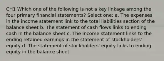 CH1 Which one of the following is not a key linkage among the four primary financial statements? Select one: a. The expenses in the income statement link to the total liabilities section of the balance sheet b. The statement of cash flows links to ending cash in the balance sheet c. The income statement links to the ending retained earnings in the statement of stockholders' equity d. The statement of stockholders' equity links to ending equity in the balance sheet