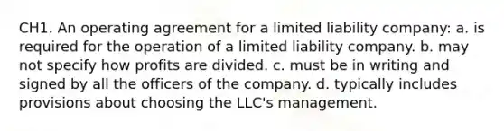 CH1. An operating agreement for a limited liability company: a. is required for the operation of a limited liability company. b. may not specify how profits are divided. c. must be in writing and signed by all the officers of the company. d. typically includes provisions about choosing the LLC's management.