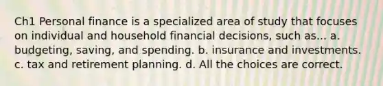 Ch1 Personal finance is a specialized area of study that focuses on individual and household financial decisions, such as... a. budgeting, saving, and spending. b. insurance and investments. c. tax and retirement planning. d. All the choices are correct.