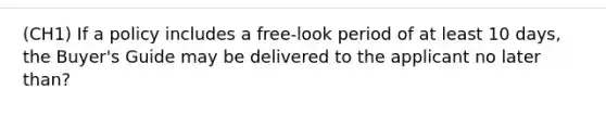 (CH1) If a policy includes a free-look period of at least 10 days, the Buyer's Guide may be delivered to the applicant no later than?