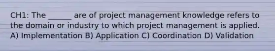 CH1: The ______ are of project management knowledge refers to the domain or industry to which project management is applied. A) Implementation B) Application C) Coordination D) Validation