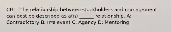 CH1: The relationship between stockholders and management can best be described as a(n) ______ relationship. A: Contradictory B: Irrelevant C: Agency D: Mentoring