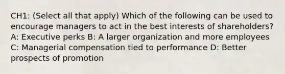 CH1: (Select all that apply) Which of the following can be used to encourage managers to act in the best interests of shareholders? A: Executive perks B: A larger organization and more employees C: Managerial compensation tied to performance D: Better prospects of promotion