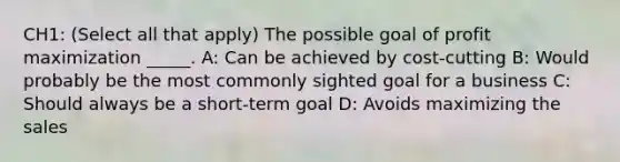 CH1: (Select all that apply) The possible goal of profit maximization _____. A: Can be achieved by cost-cutting B: Would probably be the most commonly sighted goal for a business C: Should always be a short-term goal D: Avoids maximizing the sales