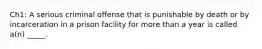 Ch1: A serious criminal offense that is punishable by death or by incarceration in a prison facility for more than a year is called a(n) _____.