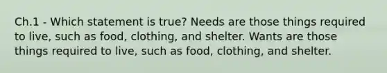 Ch.1 - Which statement is true? Needs are those things required to live, such as food, clothing, and shelter. Wants are those things required to live, such as food, clothing, and shelter.