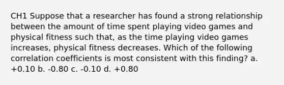 CH1 Suppose that a researcher has found a strong relationship between the amount of time spent playing video games and physical fitness such that, as the time playing video games increases, physical fitness decreases. Which of the following correlation coefficients is most consistent with this finding? a. +0.10 b. -0.80 c. -0.10 d. +0.80