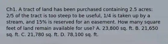 Ch1. A tract of land has been purchased containing 2.5 acres: 2/5 of the tract is too steep to be useful, 1/4 is taken up by a stream, and 15% is reserved for an easement. How many square feet of land remain available for use? A. 23,800 sq. ft. B. 21,650 sq. ft. C. 21,780 sq. ft. D. 78,100 sq. ft.