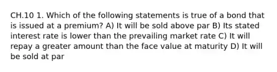 CH.10 1. Which of the following statements is true of a bond that is issued at a premium? A) It will be sold above par B) Its stated interest rate is lower than the prevailing market rate C) It will repay a greater amount than the face value at maturity D) It will be sold at par