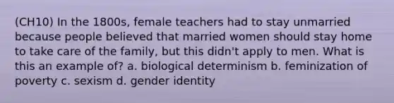 (CH10) In the 1800s, female teachers had to stay unmarried because people believed that married women should stay home to take care of the family, but this didn't apply to men. What is this an example of? a. biological determinism b. feminization of poverty c. sexism d. gender identity