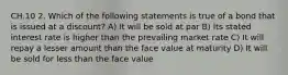 CH.10 2. Which of the following statements is true of a bond that is issued at a discount? A) It will be sold at par B) Its stated interest rate is higher than the prevailing market rate C) It will repay a lesser amount than the face value at maturity D) It will be sold for less than the face value