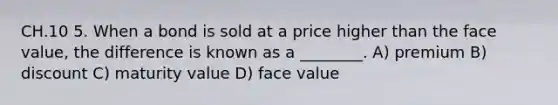 CH.10 5. When a bond is sold at a price higher than the face value, the difference is known as a ________. A) premium B) discount C) maturity value D) face value