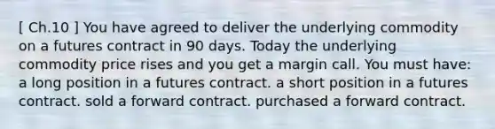 [ Ch.10 ] You have agreed to deliver the underlying commodity on a futures contract in 90 days. Today the underlying commodity price rises and you get a margin call. You must have: a long position in a futures contract. a short position in a futures contract. sold a forward contract. purchased a forward contract.