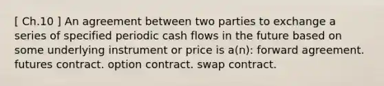 [ Ch.10 ] An agreement between two parties to exchange a series of specified periodic cash flows in the future based on some underlying instrument or price is a(n): forward agreement. futures contract. option contract. swap contract.