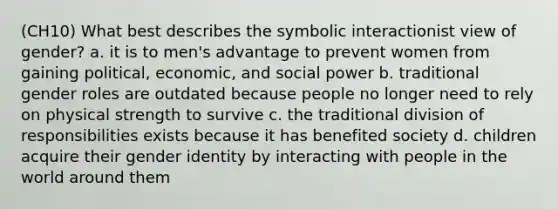 (CH10) What best describes the symbolic interactionist view of gender? a. it is to men's advantage to prevent women from gaining political, economic, and social power b. traditional gender roles are outdated because people no longer need to rely on physical strength to survive c. the traditional division of responsibilities exists because it has benefited society d. children acquire their gender identity by interacting with people in the world around them