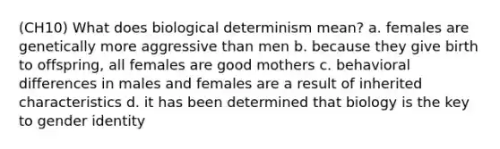 (CH10) What does biological determinism mean? a. females are genetically more aggressive than men b. because they give birth to offspring, all females are good mothers c. behavioral differences in males and females are a result of inherited characteristics d. it has been determined that biology is the key to gender identity