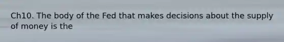 Ch10. The body of the Fed that makes decisions about the supply of money is the