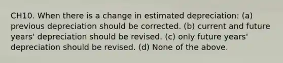 CH10. When there is a change in estimated depreciation: (a) previous depreciation should be corrected. (b) current and future years' depreciation should be revised. (c) only future years' depreciation should be revised. (d) None of the above.