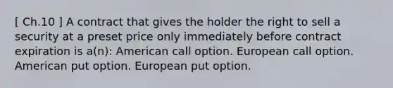 [ Ch.10 ] A contract that gives the holder the right to sell a security at a preset price only immediately before contract expiration is a(n): American call option. European call option. American put option. European put option.